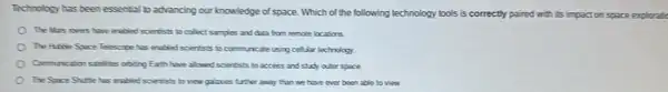 Technology has been essential badvancing our knowledge of space. Which of the following technology tools is correctly paired with its impact on space exploratio
The Mas noes have enabed scientists to collect samples and data from remote locations
The Hittle Space Telescope has enabled scientists to communicate using cellular technology
Communication satellites obtising Each have alowed scientists to access and study outer space.
The Space Sutle has erabled scientists to view galaxies further away than we have ever been able to view