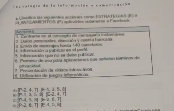 Tecno logia de lainf orma ción y com unica ción
ciasifica las siguientes acciones como ESTRA TEGIA S(E) 0
PLANTE AMIEN TOS (P)aplicables solamente a Facebook
Acciones
1. Centrarse en el concepto de mensajería instantanea.
2. Datos personales direccion y cuenta bancaria.
3. Envio de mensajes hasta 140 caracteres.
4 Información a publicar en el perfil.
5. Información que no se debe publicar.
6. Permiso de uso para aplicacione que sefialen téminos de
privacidad.
7.Presentaciór de videos interactivos.
8. Utilización de juegos informáticos.
A [P-2,4,7][E-1,3,5,8]
Bj [P-1,3,5,8][E-2,4,7]
c [P-4,5,8][E-2,6,7]
DI [P-2,6,7][E-4,5,8]