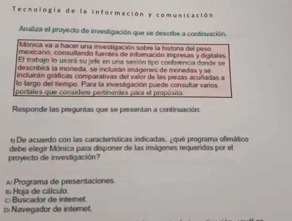 Tecnología de la informaci ón y co muni ca ción
Analiza el proyecto de investigacion quese describe a continuación.
Monica và a hacer una investigación sobre la historia del peso
mexicano consultando fuentes de informacion impressas y digitales
El trabajo to usara sujefe en una sesion fipo conferencia donde se
describirá la moneda. se incluirán imagenes de monedas yse
incluiran graficas comparativas del valor de las piezas acuitadas a
lo largo del tiempo. Para la investigacion puede consultar varios
portales que considere pertinentes para el proposito.
Responde las preguntas que se presentan a continuación:
11 De acuerdo con las caracteristicas indicadas.ique programa ofimatico
debe elegir Monica para disponer de las imagenes requeridas por el
proyecto de investigación?
A) Programa de presentaciones.
B) Hoja de cálculo.
a Buscador de internet
Di Navegador de internet.