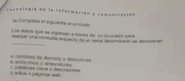 Tecnologia de la informació n y co muni cación
23) Completa el siguiente enunciado
Los datos que se ingresan a traves de un buscador pera
realizar una consulta respecto de un tema determinado se denominan
__
A) nombres de dominio o direcciones
B) acrónimos o abreviaturas
c palabras clave o descriptores
Di sitios o paginas web