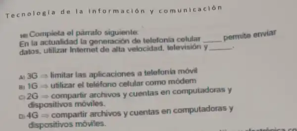 Tecnologia de la informació n y com unic ación
10) Completa el párrafo siguiente:
En la actualidad la generación de telefonia celular __
permite enviar
datos.utilizar Internet de alta velocidad.television y __
A) 3G=limitar las aplicaciones a telefonia movil
B) 1G-utilizar el telefono celular como modem
02G=compartir archivos y cuentas en computadoras y
dispositivos moviles.
D) 4G-compartir archivos y cuentas en computadoras y
dispositivos moviles.