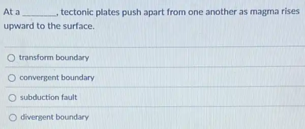 At a __ , tectonic plates push apart from one another as magma rises
upward to the surface.
transform boundary
convergent boundary
subduction fault
divergent boundary