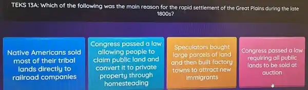 TEKS 13A: Which of the following was the main reason for the rapid settlement of the Great Plains during the late
1800 s?
Native Americans sold
most of their tribal
lands directly to
railroad companies
Congress passed a law
allowing people to
claim public land and
convert it to private
property through
homesteading
Speculators bought
large parcels of land
and then built factory
towns to attract new
immigrants
Congress passed a law
requiring all public
lands to be sold lat
auction