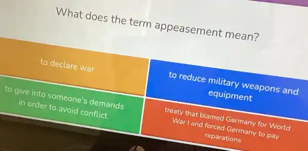 What does the term appeasement mean?
to declare war
to reduce military weapons and
equipment
to give into someone's demands
in order to avoid conflict
treaty that blamed Germany for World
War I and forced Germany to pay
reparations