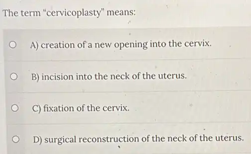 The term "cervicoplasty"'means:
A) creation of a new opening into the cervix.
B) incision into the neck of the uterus.
C) fixation of the cervix.
D) surgical reconstruction of the neck of the uterus.