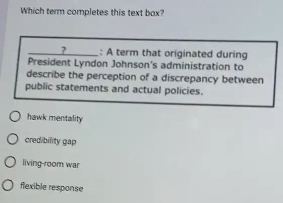 Which term completes this text box?
__ : A term that originated during
President Lyndon Johnson's administration to
describe the perception of a discrepancy between
public statements and actual policies.
hawk mentality
credibility gap
living-room war
flexible response