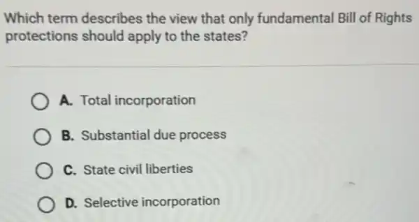 Which term describes the view that only fundamental Bill of Rights
protections should apply to the states?
A. Total incorporation
B. Substantial due process
C. State civil liberties
D. Selective incorporation