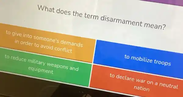 What does the term disarmament mean?
to give into someone's demands
in order to avoid conflict
to mobilize troops
to reduce military weapons and
equipment
to declare war on a neutral
nation