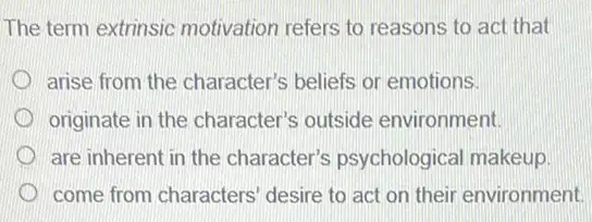 The term extrinsic motivation refers to reasons to act that
arise from the character's beliefs or emotions.
originate in the character's outside environment.
are inherent in the character's psychological makeup
come from characters desire to act on their environment.