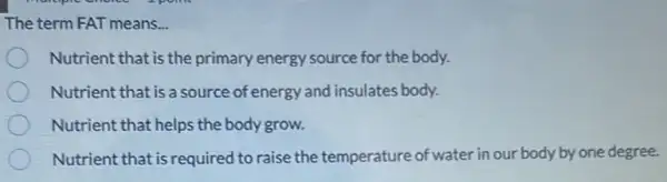 The term FAT means. __
Nutrient that is the primary energy source for the body.
Nutrient that is a source of energy and insulates body.
Nutrient that helps the body grow.
Nutrient that is required I to raise the temperature of water in our body by one degree.