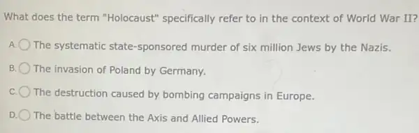 What does the term "Holocaust" specifically refer to in the context of World War II?
A The systematic state -sponsored murder of six million Jews by the Nazis.
B The invasion of Poland by Germany.
The destruction caused by bombing campaigns in Europe.
D The battle between the Axis and Allied Powers.