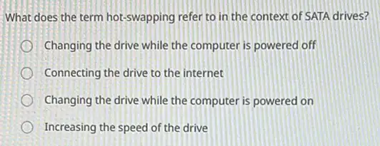 What does the term hot-swapping refer to in the context of SATA drives?
Changing the drive while the computer is powered off
Connecting the drive to the internet
Changing the drive while the computer is powered on
Increasing the speed of the drive