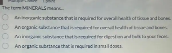 The term MINERALS means.
An inorganic substance that is required for overall health of tissue and bones.
An organic substance that is required for overall health of tissue and bones.
An inorganic substance that is required for digestion and bulk to your feces.
An organic substance that is required in small doses.