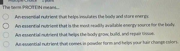 The term PROTEIN means. __
An essential nutrient that helps insulates the body and store energy.
An essential nutrient that is the most readily available energy source for the body.
An essential nutrient that helps the body grow, build, and repair tissue.
An essential nutrient that comes in powder form and helps your hair change colors.