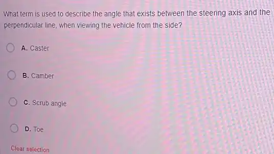 What term is used to describe the angle that exists between the steering axis and the
perpendicular line, when viewing the vehicle from the side?
A. Caster
B. Camber
C. Scrub angle
D. Toe