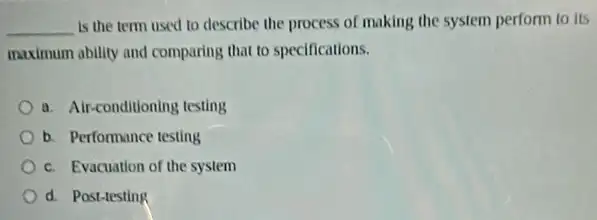 __ is the term used to describe the process of making the system perform to its
maximum ability and comparing that to specifications.
a. Air-conditioning testing
b. Performance testing
c. Evacuation of the system
d. Post-testing