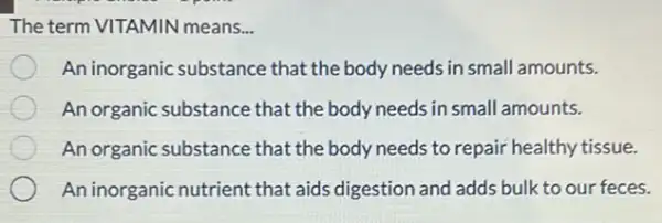 The term VITAMIN means...
An inorganic substance that the body needs in small amounts.
An organic substance that the body needs in small amounts.
An organic substance that the body needs to repair healthy tissue.
An inorganic nutrient that aids digestion and adds bulk to our feces.