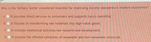 Why is the Tertiary Sector considered essential for improving income standards in modern economies?
A It provides direct services to consumers and supports luxury spending.
B It focuses on transforming raw materials into high-value goods.
It includes intellectual activities like research and development.
D It ensures the efficient extraction of renewable and non-renewable resources.