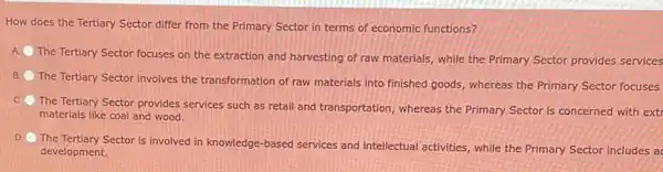 How does the Tertiary Sector differ from the Primary Sector in terms of economic functions?
A
The Tertiary Sector focuses on the extraction and harvesting of raw materials while the Primary Sector provides services
B.
The Tertiary Sector involves the transformation of raw materials into finished goods whereas the Primary Sector focuses
C.
The Tertiary Sector provides services such as retail and transportation, whereas the Primary Sector is concerned with extr
materials like coal and wood.
D
The Tertiary Sector is involved in knowledge-based services and intellectual activities, while the Primary Sector includes ac
development.