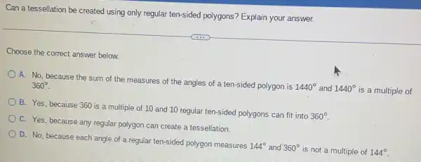 Can a tessellation be created using only regular ten-sided polygons'Explain your answer.
Choose the correct answer below
A. No, because the sum of the measures of the angles of a ten-sided polygon is
1440^circ  and 1440^circ  is a multiple of
360^circ 
B. Yes, because 360 is a multiple of 10 and 10 regular ten-sided polygons can fit into
360^circ 
C. Yes, because any regular polygon can create a tessellation.
D. No, because each angle of a regular ten-sided polygon measures
144^circ  and 360^circ  is not a multiple of 144^circ