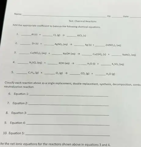 Test: Chemical Reactions
Add the ap appropriate coefficient to balance the following chemical equations.
1.
underline ( )Al(s)+underline ( )Cl_(2)(g)arrow underline ( )AlCl_(3)(s)
2.
underline ( )Zn(s)+underline ( )AgNO_(3)(aq)arrow underline ( )Ag(s)+underline ( )Zn(NO_(3))_(3)(aq)
3.
underline ( )Cu(NO_(3))_(2)(aq)+underline ( )NaOH(aq)arrow underline ( )Cu(CH_(3))_(2)(s)+underline ( )NaNO_(3)(aq)
4. __ underline ( )H_(2)SO_(4)(aq)+underline ( )KOH(aq)arrow underline ( )H_(2)O(l)+underline ( )K_(2)SO_(4)(aq)
5.
underline ( )C_(2)H_(26)(g)+underline ( )O_(2)(g)arrow underline ( )CO_(2)(g)+underline ( )H_(2)O(g)
Classify each reaction above as a single replacement,double replacement, synthesis, decomposition, comb
neutralization reaction.
6. Equation 1: __
7. Equation 2: __
8. Equation 3: __
9. Equation 4: __
10. Equation 5: __
ite the net ionic equations for the reactions shown above in equations 3 and 4.