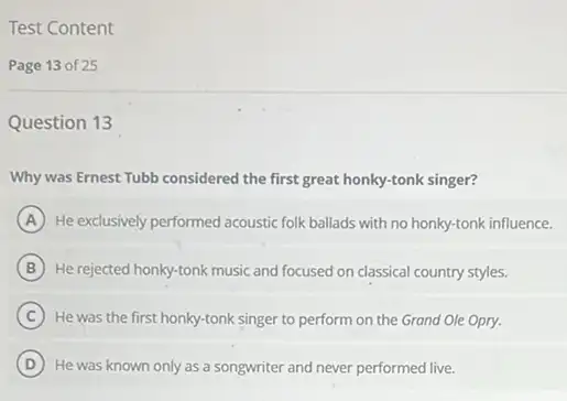 Test Content
Page 13 of 25
Question 13
Why was Ernest Tubb considered the first great honky-tonk singer?
A He exclusively performed acoustic folk ballads with no honky-tonk influence.
B He rejected honky-tonk music and focused on classical country styles.
C He was the first honky-tonk singer to perform on the Grand Ole Opry.
D He was known only as a songwriter and never performed live.