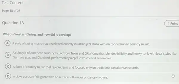 Test Content
Page 18 of 25
Question 18
What is Western Swing.and how did it develop?
A Astyle of swing music that developed entirely in urban jazz clubs with no connection to country music.
B
German, jazz, and Dixieland performed by larger instrumental ensembles.
A substyle of American country music from Texas and Oklahoma that blended hillbilly and honky-tonk with local styles like
C A form of country music that rejected jazz and focused only on traditional Appalachian sounds.
D A slow, acoustic folk genre with no outside influences or dance rhythms.