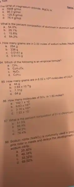 Test
a
MgCl_(2)
b
5908g/mol 95.2g/mol 125.8g/mol 76.4g/mol
C
d
a. 54.0% 
What is osc-Percent composition of aluminum in aluminum suit
b.
28.1% 
C. 15.8% 
d.
84.2% 
a 264g
How many grams are in 2.00 moles of sodium sulfate
(Na_(2)S
b. 2389
C. 0.0141 g
d. 0.01700
44. Which of the following is an empirical formula?
a. CH_(3)
b. C_(6)H_(12)O_(6)
C. N_(2)O_(4)
d. C_(5)H_(10)
85. How many grams are in
6.02times 10^23 molecules of CO_(2)
a. 44g
b. 2.64times 10^25g
C. 7.31g
d. 64g
86. How many molecules of SO_(2) in 1.60 moles?
a. 102.1times 10^1
b. 9.63times 10^23
C. 3.76times 10^23
d. 7.62times 10^1
87. What is the percent composition of Cr in chromium
a. 31.6% 
b. 68.4% 
C. 34.2% 
d. 76.4% 
88. Sodium nitrite (NaNO_(2)) is commonly used in proc
pink color in meats and delays the development
sodium nitrite.
a. 20.30% 
b. 46.38% 
33.32% 
d. 69.00% 
Name