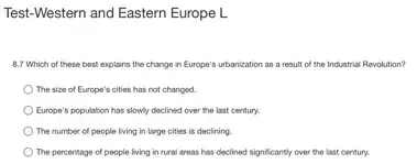 Test-Western and Eastern Europe L
8.7 Which of these best explains the change in Europe's urbanization as a result of the Industrial Revolution?
The size of Europe's cities has not changed.
) Europe's population has slowly declined over the last century.
The number of people living in large cities is declining.
The percentage of people living in rural areas has declined significantly over the last century.