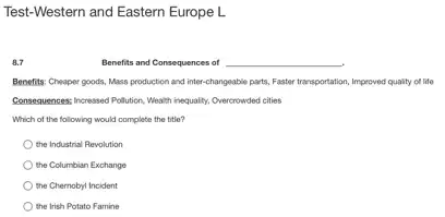 Test-Western and Eastern Europe L
8.7
Benefits and Consequences of __
Benefits: Cheaper goods, Mass production and inter-changeable parts, Faster transportation, Improved quality of life
Consequences: Increased Pollution, Weath inequality, Overcrowded cities
Which of the following would complete the title?
the Industrial Revolution
the Columbian Exchange
the Chernobyl Incident
the Irish Potato Famine