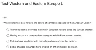 Test-Western and Eastern Europe L
8.8
Which statement best reflects the beliefs of someone opposed to the European Union?
There has been a docrease in crime in European nations since the EU was created.
Having a common currency has strengthened the European economies.
) Policies have interfered with the independence of member nations.
Social changes in Europe have created an anti-immigrant backlash.