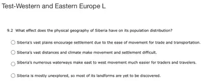 Test-Western and Eastern Europe L
9.2 What effect does the physical geography of Siberia have on its population distribution?
Siberia's vast plains encourage settlement due to the ease of movement for trade and transportation.
Siberia's vast distances and climate make movement and settlement difficult.
Siberia's numerous waterways make east to west movement much easier for traders and travelers.
Siberia is mostly unexplored so most of its landforms are yet to be discovered.