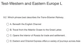 Test-Western and Eastern Europe L
9.2 Which phrase best describes the Trans-Siberian Railway.
A. Beneath the English Channel
B. Travel from the Atlantic Ocean to the Great Lakes
C. Opens the interior of Russia for trade and settlement.
D. Eastern and Oriental Express offers a variety of journeys across Asia