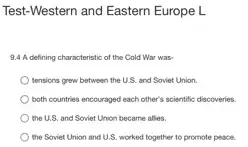 Test-Western and Eastern Europe L
9.4 A defining characteristic of the Cold War was
tensions grew between the U.S. and Soviet Union.
both countries encouraged each other's scientific discoveries.
the U.S. and Soviet Union became allies.
the Soviet Union and U.S. worked together to promote peace.