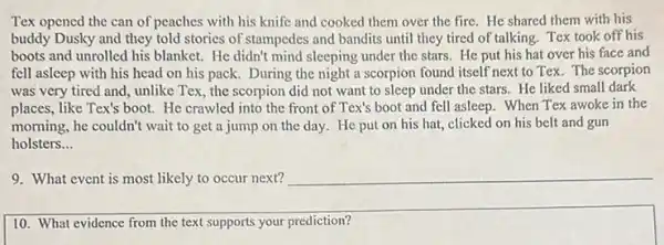 Tex opened the can of peaches with his knife and cooked them over the fire. He shared them with his
buddy Dusky and they told stories of stampedes and bandits until they tired of talking. Tex took off his
boots and unrolled his blanket. He didn't mind sleeping under the stars.He put his hat over his face and
fell asleep with his head on his pack.During the night a scorpion found itself next to Tex. The scorpion
was very tired and unlike Tex, the scorpion did not want to sleep under the stars.He liked small dark
places, like Tex's boot.He crawled into the front of Tex's boot and fell asleep. When Tex awoke in the
morning, he couldn't wait to get a jump on the day. He put on his hat,clicked on his belt and gun
holsters __
9. What event is most likely to occur next? __
10. What evidence from the text supports your prediction?