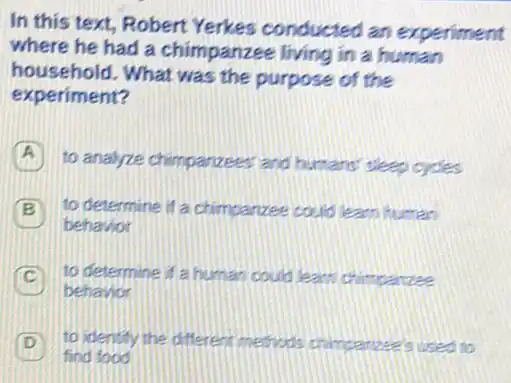 In this text, Robert Yerkes conducted an experiment
where he had a chimpanzee living in a human
household. What was the purpose of the
experiment?
A to analyze chimpanzees (and humans' sleep cycles
B to determine if a chimpanzee could learn human
behavior
C a to determine if a human could learn chimpanzee
behavior
D to identify the different methods chimpanzee's used to
find food