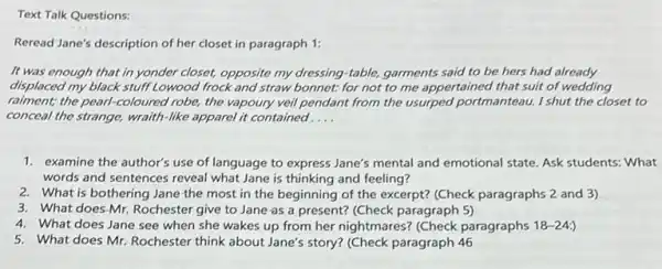 Text Talk Questions:
Reread Jane's description of her closet in paragraph 1:
It was enough that in yonder closet, opposite my dressing-table, garments said to be hers had already
displaced my black stuff Lowood frock and straw bonnet:for not to me appertained that suit of wedding
raiment; the pearl-coloured robe, the vapoury veil pendant from the usurped portmanteau. I shut the closet to
conceal the strange, wraith -like apparel it contained __
1. examine the author's use of language to express Jane's mental and emotional state. Ask students: What
words and sentences reveal what Jane is thinking and feeling?
2. What is bothering Jane the most in the beginning of the excerpt?(Check paragraphs 2 and 3)
3. What does-Mr.Rochester give to Jane as a present? (Check paragraph 5)
4. What does Jane see when she wakes up from her nightmares? (Check paragraphs 18-24:
5. What does Mr. Rochester think about Jane's story?(Check paragraph 46