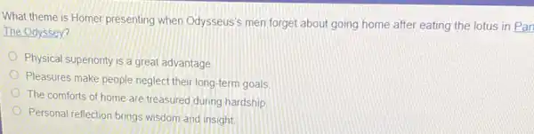 What theme is Homer presenting when Odysseus's men forget about going home after eating the lotus in Par
The Odyssey?
Physical superiority is a great advantage
Pleasures make people neglec their long-term goals
The comforts of home are treasured during hardship
Personal reflection brings wisdom and insight