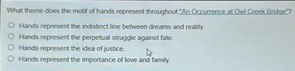 What theme does the motif of hands represent throughout "An Occurrence at Owl Creek Bridge"?
Hands represent the indistinct line between dreams and reality.
Hands represent the perpetua struggle against fate.
Hands represent the idea of justice
Hands represent the importance of love and family.