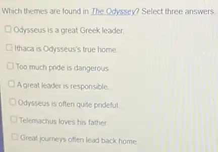 Which themes are found in The Odyssey? Select three answers.
Odysseus is a great Greek leader
Ithaca is Odysseus's true home
Too much pride is dangerous
A great leader is responsible
Odysseus is often quite prideful
Telemachus loves his father
Great journeys often lead back home