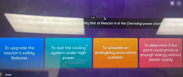 What was thep	reason for the sa fety test at Reactor -4 of the Chernobyl power plant
To upgrade the
reactor's safety
features
To test the cooling
system under high
power
To simulate an
emergency evacuation
scenario
To determine if the
plant could produce
enough energy without
power supply