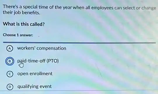 There's a special time of the year when all employees can select or change
their job benefits.
What is this called?
Choose 1 answer:
A workers' compensation
B paid-time-off (PTO)
C open enrollment
D qualifying event