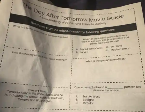 The
Screening Tomorrow Movie Guide
Pre-screening Weather and Climate activity
Before we start the movie, answer the following questions:
What are some examples of extreme weather?
How do moving
air masses
create weather?
True or False:
Tornado Alley" in the United States can be
found along the western coast of California,
Oregon, and Washington.
zones
the following collpitation and
permafrost year round?
A. Marine West Coast
C.Semiarid
D. Mediterranean
B. Tundra
What is the greenhouse effect?
Ocean currents flow in a
__ pattern like
rivers in the ocean.
A. East to West
B. Straight
C. Circular
I