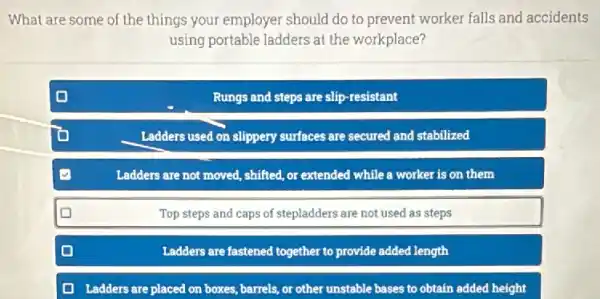 What are some of the things your employer should do to prevent worker falls and accidents
using portable ladders at the workplace?
Rungs and steps are slip-resistant
Ladders used on slippery surfaces are secured and stabilized
Ladders are not moved shifted, or extended while a worker is on them
Top steps and caps of stepladders are not used as steps
Ladders are fastened together to provide added length
Ladders are placed on boxes, barrels, or other unstable bases to obtain added height