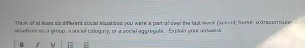 Think of at least six different social situations you were a part of over the last week (school, home extracurricular activ
situations as a group , a social category, or a social aggregate. Explain your answers.