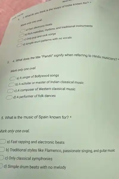 what do you think is the music of India known for?
4
Mark only one oval.
a) Fast electronic berikut
b) Rich melodies, rhytong and traditional instruments
c) Only pop and rock songs
d) Simple drum patterns with no vocals
5. 4. What does the title "Pandit" signify when referring to Hindu musicians?
Mark only one oval.
a) A singer of Bollywood songs
b) A scholar or master of Indian classical music
c) A composer of Western classical music
d) A performer of folk dances
5. What is the music of Spain known for?
Mark only one oval.
a) Fast rapping and electronic beats
b) Traditional styles like Flamenco, passionate singing, and guitar music
c) Only classical symphonies
d) Simple drum beats with no melody