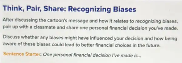 Think, Pair, Share:Recognizin g Biases
After discussing the cartoon's message and how It relates to recognizing biases,
pair up with a classmate and share one personal financial decision you've made.
Discuss whether any biases might have influenced your decision and how being
aware of these biases could lead to better financial choices in the future.
Sentence Starter: One personal financial decision I've made is...