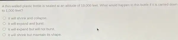 A thin-walled plastic bottle is sealed at an altitude of 19 ,000 feet. What would happen to this bottle if it is carried down
to 1,000 feet?
It will shrink and collapse.
It will expand and burst.
It will expand but will not burst.
It will shrink but maintain its shape.