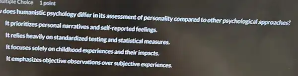 thirpleChoice 1 point
does humanistic psychology differinitsassessment of personality compared to other psychological lapproaches?
It prioritizes personal narratives and self-reported feelings.
Itreliesheavilyon standardized testing and statistical measures.
It focusessolely onchildhood experiences and their fimpacts.
Itemphasizes objective observations over subjective experiences.