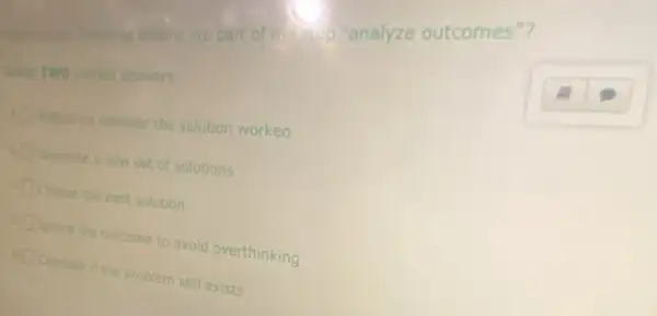 the thistoring actions are part of the ass "analyze outcomes"?
Select
TWO correct answers
Reflect on whether the solution worked
Generate a new set of solutions
Choose the best solution
Ignore the outcome to avoid overthinking
Consider if the problem still exists